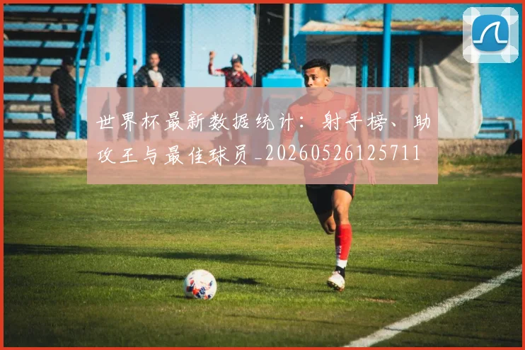 世界杯最新数据统计:射手榜、助攻王与最佳球员_20260526125711