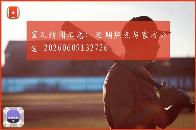 国足新闻汇总：近期热点与官方公告_20260609132726