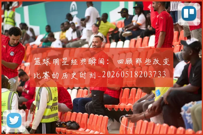 篮球明星经典瞬间:回顾那些改变比赛的历史时刻_20260518203733