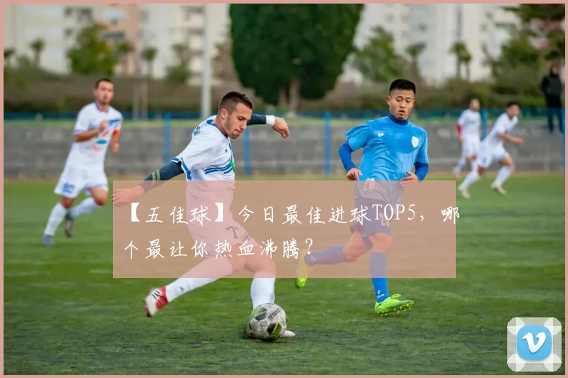 【五佳球】今日最佳进球TOP5，哪个最让你热血沸腾？