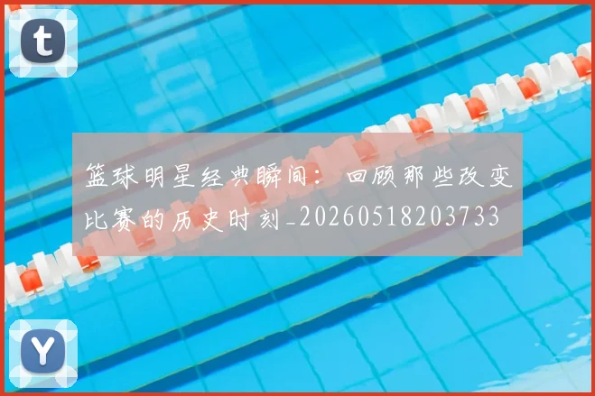 篮球明星经典瞬间:回顾那些改变比赛的历史时刻_20260518203733