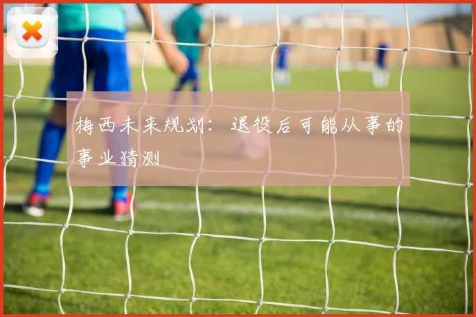 梅西未来规划：退役后可能从事的事业猜测