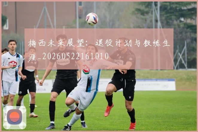 梅西未来展望：退役计划与教练生涯_20260522161010